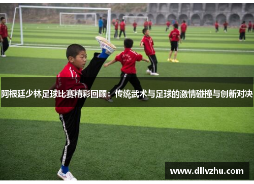 阿根廷少林足球比赛精彩回顾：传统武术与足球的激情碰撞与创新对决